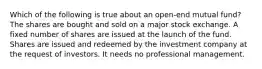 Which of the following is true about an open-end mutual fund? The shares are bought and sold on a major stock exchange. A fixed number of shares are issued at the launch of the fund. Shares are issued and redeemed by the investment company at the request of investors. It needs no professional management.
