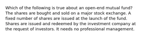 Which of the following is true about an open-end mutual fund? The shares are bought and sold on a major stock exchange. A fixed number of shares are issued at the launch of the fund. Shares are issued and redeemed by the investment company at the request of investors. It needs no professional management.