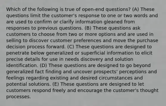 Which of the following is true of open-end questions? (A) These questions limit the customer's response to one or two words and are used to confirm or clarify information gleaned from responses to previous questions. (B) These questions ask customers to choose from two or more options and are used in selling to discover customer preferences and move the purchase decision process forward. (C) These questions are designed to penetrate below generalized or superficial information to elicit precise details for use in needs discovery and solution identification. (D) These questions are designed to go beyond generalized fact finding and uncover prospects' perceptions and feelings regarding existing and desired circumstances and potential solutions. (E) These questions are designed to let customers respond freely and encourage the customer's thought processes.