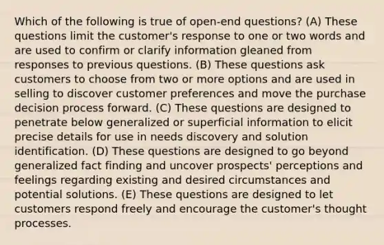 Which of the following is true of open-end questions?​ (A) ​These questions limit the customer's response to one or two words and are used to confirm or clarify information gleaned from responses to previous questions. (B) ​These questions ask customers to choose from two or more options and are used in selling to discover customer preferences and move the purchase decision process forward. (C) ​These questions are designed to penetrate below generalized or superficial information to elicit precise details for use in needs discovery and solution identification. (D) ​These questions are designed to go beyond generalized fact finding and uncover prospects' perceptions and feelings regarding existing and desired circumstances and potential solutions. (E) ​These questions are designed to let customers respond freely and encourage the customer's thought processes.