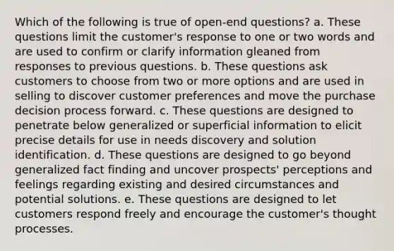 Which of the following is true of open-end questions?​ a. ​These questions limit the customer's response to one or two words and are used to confirm or clarify information gleaned from responses to previous questions. b. ​These questions ask customers to choose from two or more options and are used in selling to discover customer preferences and move the purchase decision process forward. c. ​These questions are designed to penetrate below generalized or superficial information to elicit precise details for use in needs discovery and solution identification. d. ​These questions are designed to go beyond generalized fact finding and uncover prospects' perceptions and feelings regarding existing and desired circumstances and potential solutions. e. ​These questions are designed to let customers respond freely and encourage the customer's thought processes.