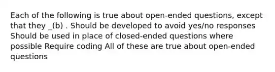 Each of the following is true about open-ended questions, except that they _(b) . Should be developed to avoid yes/no responses Should be used in place of closed-ended questions where possible Require coding All of these are true about open-ended questions