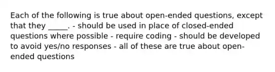 Each of the following is true about open-ended questions, except that they _____. - should be used in place of closed-ended questions where possible - require coding - should be developed to avoid yes/no responses - all of these are true about open-ended questions