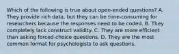 Which of the following is true about open-ended questions? A. They provide rich data, but they can be time-consuming for researchers because the responses need to be coded. B. They completely lack construct validity. C. They are more efficient than asking forced-choice questions. D. They are the most common format for psychologists to ask questions.