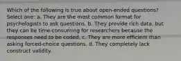 Which of the following is true about open-ended questions? Select one: a. They are the most common format for psychologists to ask questions. b. They provide rich data, but they can be time-consuming for researchers because the responses need to be coded. c. They are more efficient than asking forced-choice questions. d. They completely lack construct validity.