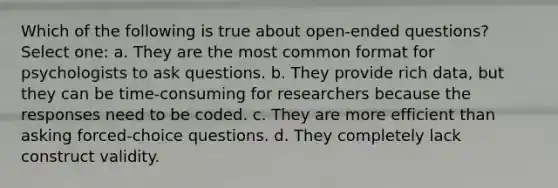 Which of the following is true about open-ended questions? Select one: a. They are the most common format for psychologists to ask questions. b. They provide rich data, but they can be time-consuming for researchers because the responses need to be coded. c. They are more efficient than asking forced-choice questions. d. They completely lack construct validity.