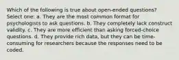 Which of the following is true about open-ended questions? Select one: a. They are the most common format for psychologists to ask questions. b. They completely lack construct validity. c. They are more efficient than asking forced-choice questions. d. They provide rich data, but they can be time-consuming for researchers because the responses need to be coded.