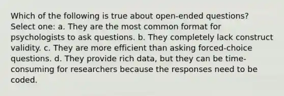 Which of the following is true about open-ended questions? Select one: a. They are the most common format for psychologists to ask questions. b. They completely lack construct validity. c. They are more efficient than asking forced-choice questions. d. They provide rich data, but they can be time-consuming for researchers because the responses need to be coded.