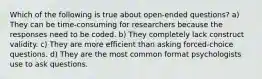 Which of the following is true about open-ended questions? a) They can be time-consuming for researchers because the responses need to be coded. b) They completely lack construct validity. c) They are more efficient than asking forced-choice questions. d) They are the most common format psychologists use to ask questions.