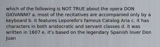 which of the following is NOT TRUE about the opera DON GIOVANNI? a. most of the recitatives are accompanied only by a keyboard b. it features Leporello's famous Catalog Aria c. it has characters in both aristocratic and servant classes d. it was written in 1607 e. it's based on the legendary Spanish lover Don Juan