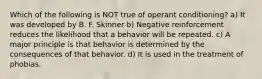 Which of the following is NOT true of operant conditioning? a) It was developed by B. F. Skinner b) Negative reinforcement reduces the likelihood that a behavior will be repeated. c) A major principle is that behavior is determined by the consequences of that behavior. d) It is used in the treatment of phobias.