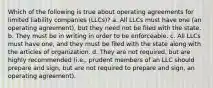 Which of the following is true about operating agreements for limited liability companies (LLCs)? a. All LLCs must have one (an operating agreement), but they need not be filed with the state. b. They must be in writing in order to be enforceable. c. All LLCs must have one, and they must be filed with the state along with the articles of organization. d. They are not required, but are highly recommended (i.e., prudent members of an LLC should prepare and sign, but are not required to prepare and sign, an operating agreement).