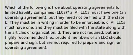 Which of the following is true about operating agreements for limited liability companies (LLCs)? a. All LLCs must have one (an operating agreement), but they need not be filed with the state. b. They must be in writing in order to be enforceable. c. All LLCs must have one, and they must be filed with the state along with the articles of organization. d. They are not required, but are highly recommended (i.e., prudent members of an LLC should prepare and sign, but are not required to prepare and sign, an operating agreement).