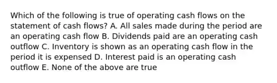 Which of the following is true of operating cash flows on the statement of cash flows? A. All sales made during the period are an operating cash flow B. Dividends paid are an operating cash outflow C. Inventory is shown as an operating cash flow in the period it is expensed D. Interest paid is an operating cash outflow E. None of the above are true