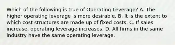 Which of the following is true of Operating Leverage? A. The higher operating leverage is more desirable. B. It is the extent to which cost structures are made up of fixed costs. C. If sales increase, operating leverage increases. D. All firms in the same industry have the same operating leverage.