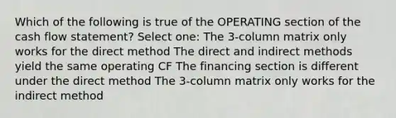 Which of the following is true of the OPERATING section of the cash flow statement? Select one: The 3-column matrix only works for the direct method The direct and indirect methods yield the same operating CF The financing section is different under the direct method The 3-column matrix only works for the indirect method