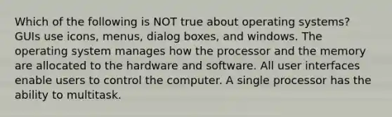 Which of the following is NOT true about operating systems? GUIs use icons, menus, dialog boxes, and windows. The operating system manages how the processor and the memory are allocated to the hardware and software. All user interfaces enable users to control the computer. A single processor has the ability to multitask.