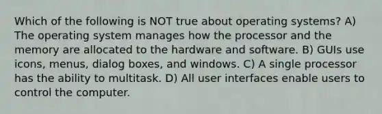 Which of the following is NOT true about operating systems? A) The operating system manages how the processor and the memory are allocated to the hardware and software. B) GUIs use icons, menus, dialog boxes, and windows. C) A single processor has the ability to multitask. D) All user interfaces enable users to control the computer.