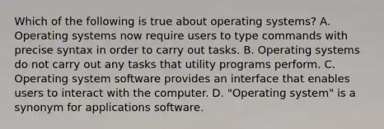 Which of the following is true about operating systems? A. Operating systems now require users to type commands with precise syntax in order to carry out tasks. B. Operating systems do not carry out any tasks that utility programs perform. C. Operating system software provides an interface that enables users to interact with the computer. D. "Operating system" is a synonym for applications software.