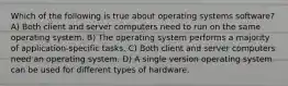 Which of the following is true about operating systems software? A) Both client and server computers need to run on the same operating system. B) The operating system performs a majority of application-specific tasks. C) Both client and server computers need an operating system. D) A single version operating system can be used for different types of hardware.