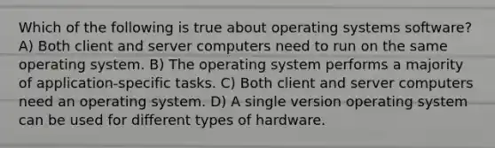 Which of the following is true about operating systems software? A) Both client and server computers need to run on the same operating system. B) The operating system performs a majority of application-specific tasks. C) Both client and server computers need an operating system. D) A single version operating system can be used for different types of hardware.