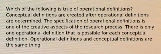 Which of the following is true of operational definitions? Conceptual definitions are created after operational definitions are determined. The specification of operational definitions is one of the creative aspects of the research process. There is only one operational definition that is possible for each conceptual definition. Operational definitions and conceptual definitions are the same thing.