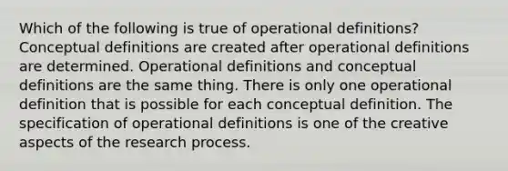 Which of the following is true of operational definitions? Conceptual definitions are created after operational definitions are determined. Operational definitions and conceptual definitions are the same thing. There is only one operational definition that is possible for each conceptual definition. The specification of operational definitions is one of the creative aspects of the research process.