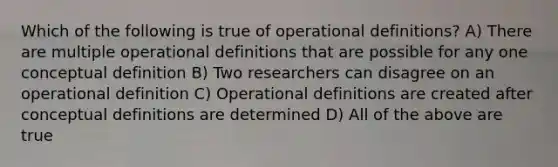 Which of the following is true of operational definitions? A) There are multiple operational definitions that are possible for any one conceptual definition B) Two researchers can disagree on an operational definition C) Operational definitions are created after conceptual definitions are determined D) All of the above are true