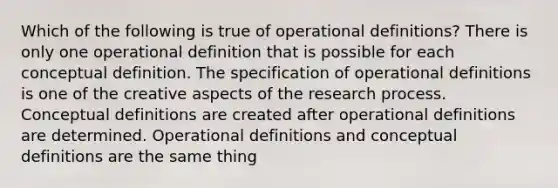 Which of the following is true of operational definitions? There is only one operational definition that is possible for each conceptual definition. The specification of operational definitions is one of the creative aspects of the research process. Conceptual definitions are created after operational definitions are determined. Operational definitions and conceptual definitions are the same thing