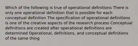 Which of the following is true of operational definitions There is only one operational definition that is possible for each conceptual definition The specification of operational definitions is one of the creative aspects of the <a href='https://www.questionai.com/knowledge/ktwg9LBL4C-research-process' class='anchor-knowledge'>research process</a> Conceptual definitions are created after operational definitions are determined Operational, definitions, and conceptual definitions of the same thing