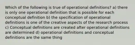 Which of the following is true of operational definitions? a) there is only one operational definition that is possible for each conceptual definition b) the specification of operational definitions is one of the creative aspects of the research process c) Conceptual definitions are created after operational definitions are determined d) operational definitions and conceptual definitions are the same thing