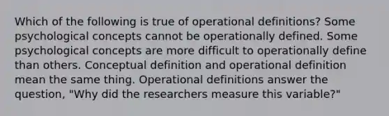 Which of the following is true of operational definitions? Some psychological concepts cannot be operationally defined. Some psychological concepts are more difficult to operationally define than others. Conceptual definition and operational definition mean the same thing. Operational definitions answer the question, "Why did the researchers measure this variable?"