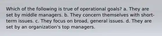 Which of the following is true of operational goals? a. They are set by middle managers. b. They concern themselves with short-term issues. c. They focus on broad, general issues. d. They are set by an organization's top managers.