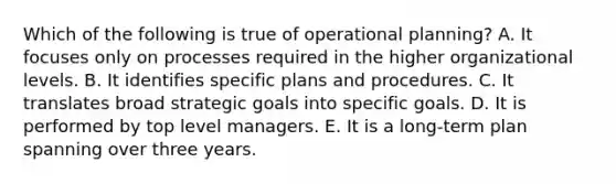 Which of the following is true of operational planning? A. It focuses only on processes required in the higher organizational levels. B. It identifies specific plans and procedures. C. It translates broad strategic goals into specific goals. D. It is performed by top level managers. E. It is a long-term plan spanning over three years.