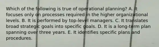 Which of the following is true of operational planning? A. It focuses only on processes required in the higher organizational levels. B. It is performed by top-level managers. C. It translates broad strategic goals into specific goals. D. It is a long-term plan spanning over three years. E. It identifies specific plans and procedures.