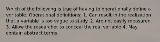 Which of the following is true of having to operationally define a veritable. Operational definitions: 1. Can result in the realization that a variable is too vague to study. 2. Are not easily measured. 3. Allow the researcher to conceal the real variable 4. May contain abstract terms.