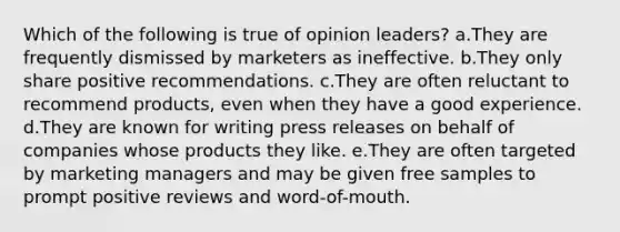 Which of the following is true of opinion leaders? a.They are frequently dismissed by marketers as ineffective. b.They only share positive recommendations. c.They are often reluctant to recommend products, even when they have a good experience. d.They are known for writing press releases on behalf of companies whose products they like. e.They are often targeted by marketing managers and may be given free samples to prompt positive reviews and word-of-mouth.