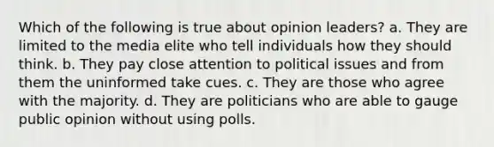 Which of the following is true about opinion leaders? a. They are limited to the media elite who tell individuals how they should think. b. They pay close attention to political issues and from them the uninformed take cues. c. They are those who agree with the majority. d. They are politicians who are able to gauge public opinion without using polls.