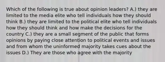 Which of the following is true about opinion leaders? A.) they are limited to the media elite who tell individuals how they should think B.) they are limited to the political elite who tell individuals how they should think and how make the decisions for the country C.) they are a small segment of the public that forms opinions by paying close attention to political events and issues and from whom the uninformed majority takes cues about the issues D.) They are those who agree with the majority