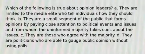 Which of the following is true about opinion leaders? a. They are limited to the media elite who tell individuals how they should think. b. They are a small segment of the public that forms opinions by paying close attention to political events and issues and from whom the uninformed majority takes cues about the issues. c. They are those who agree with the majority. d. They are politicians who are able to gauge public opinion without using polls.