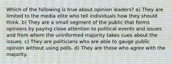 Which of the following is true about opinion leaders? a) They are limited to the media elite who tell individuals how they should think. b) They are a small segment of the public that forms opinions by paying close attention to political events and issues and from whom the uninformed majority takes cues about the issues. c) They are politicians who are able to gauge public opinion without using polls. d) They are those who agree with the majority.