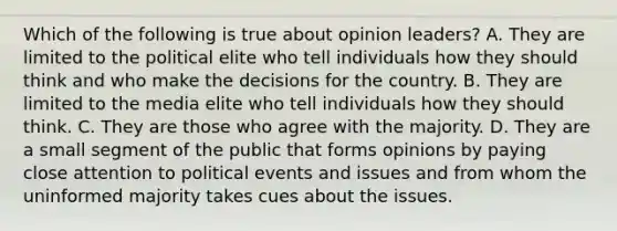 Which of the following is true about opinion leaders? A. They are limited to the political elite who tell individuals how they should think and who make the decisions for the country. B. They are limited to the media elite who tell individuals how they should think. C. They are those who agree with the majority. D. They are a small segment of the public that forms opinions by paying close attention to political events and issues and from whom the uninformed majority takes cues about the issues.