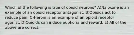 Which of the following is true of opioid neurons? A)Naloxone is an example of an opioid receptor antagonist. B)Opioids act to reduce pain. C)Heroin is an example of an opioid receptor agonist. D)Opioids can induce euphoria and reward. E) All of the above are correct.