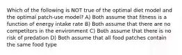 Which of the following is NOT true of the optimal diet model and the optimal patch-use model? A) Both assume that fitness is a function of energy intake rate B) Both assume that there are no competitors in the environment C) Both assume that there is no risk of predation D) Both assume that all food patches contain the same food type