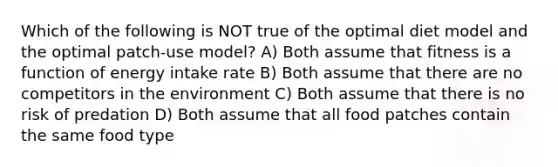 Which of the following is NOT true of the optimal diet model and the optimal patch-use model? A) Both assume that fitness is a function of energy intake rate B) Both assume that there are no competitors in the environment C) Both assume that there is no risk of predation D) Both assume that all food patches contain the same food type