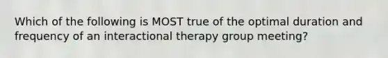 Which of the following is MOST true of the optimal duration and frequency of an interactional therapy group meeting?