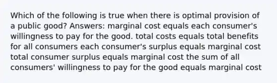 Which of the following is true when there is optimal provision of a public good? Answers: marginal cost equals each consumer's willingness to pay for the good. total costs equals total benefits for all consumers each consumer's surplus equals marginal cost total consumer surplus equals marginal cost the sum of all consumers' willingness to pay for the good equals marginal cost