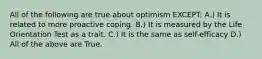 All of the following are true about optimism EXCEPT: A.) It is related to more proactive coping. B.) It is measured by the Life Orientation Test as a trait. C.) It is the same as self-efficacy D.) All of the above are True.