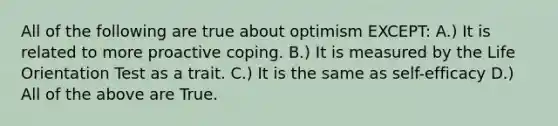 All of the following are true about optimism EXCEPT: A.) It is related to more proactive coping. B.) It is measured by the Life Orientation Test as a trait. C.) It is the same as self-efficacy D.) All of the above are True.