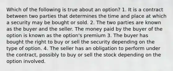 Which of the following is true about an option? 1. It is a contract between two parties that determines the time and place at which a security may be bought or sold. 2. The two parties are known as the buyer and the seller. The money paid by the buyer of the option is known as the option's premium 3. The buyer has bought the right to buy or sell the security depending on the type of option. 4. The seller has an obligation to perform under the contract, possibly to buy or sell the stock depending on the option involved.